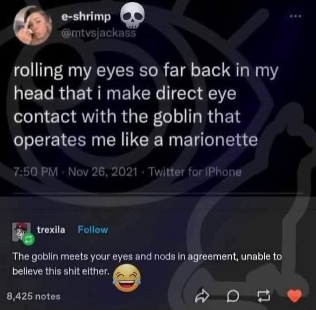 rolling my eyes so far back in my head that i make direct eye contact with the goblin that operates me like a marionette. The goblin meets your eyes and nods in agreement, unable to believe this shit either.