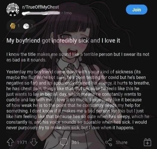 r/TrueOffMyChest 1mo Join My boyfriend got incredibly sick and I love it. I know the title makes me sound like a terrible person but I swear its not as bad as it sounds. Yesterday my boyfriend came down with some kind of sickness (its maybe the flu? We're not sure, he's been testing for covid but he's been negative so far) and its apparently draine