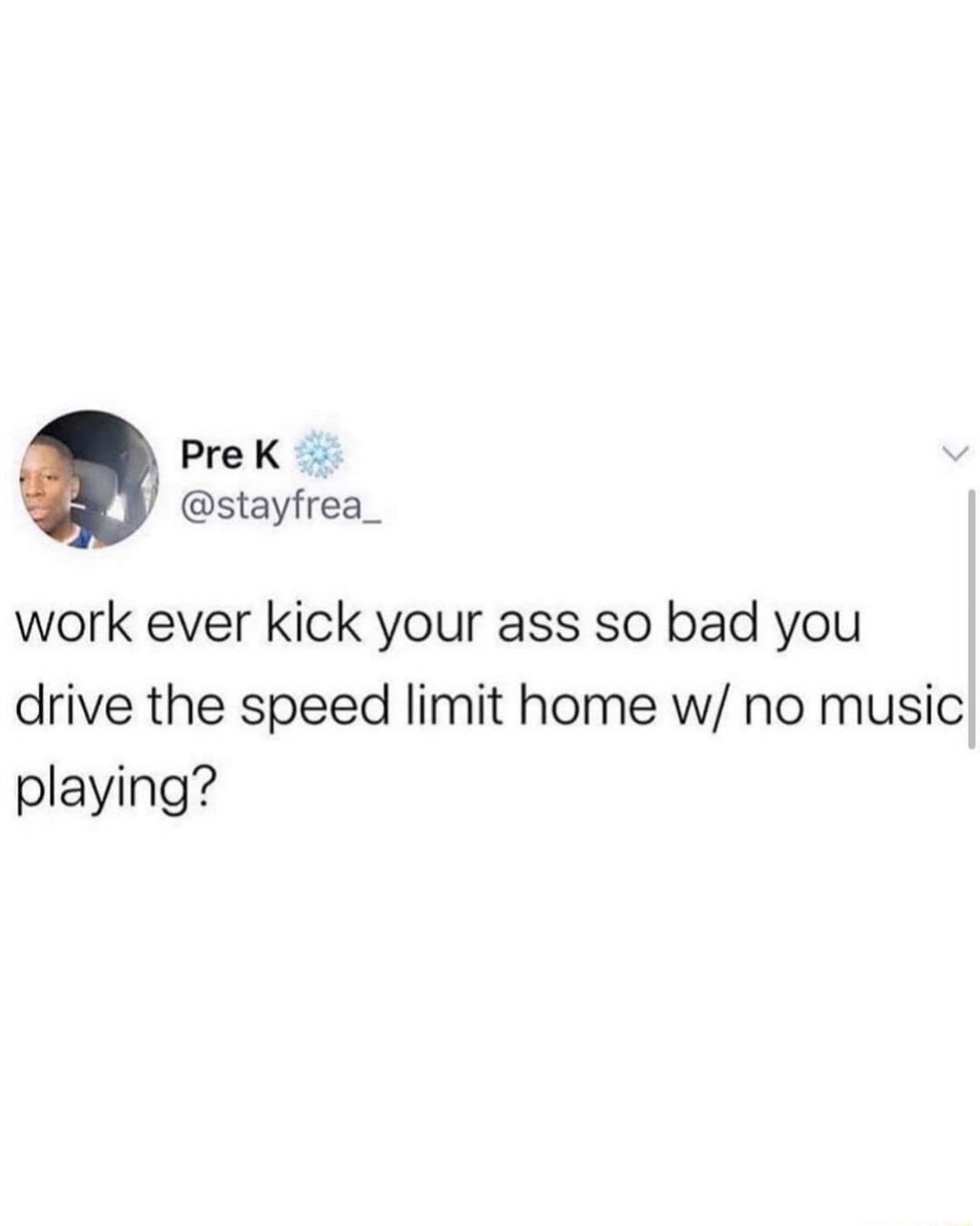 PreK stayfrea_ work ever kick your ass so bad you drive the speed limit home w no music playing