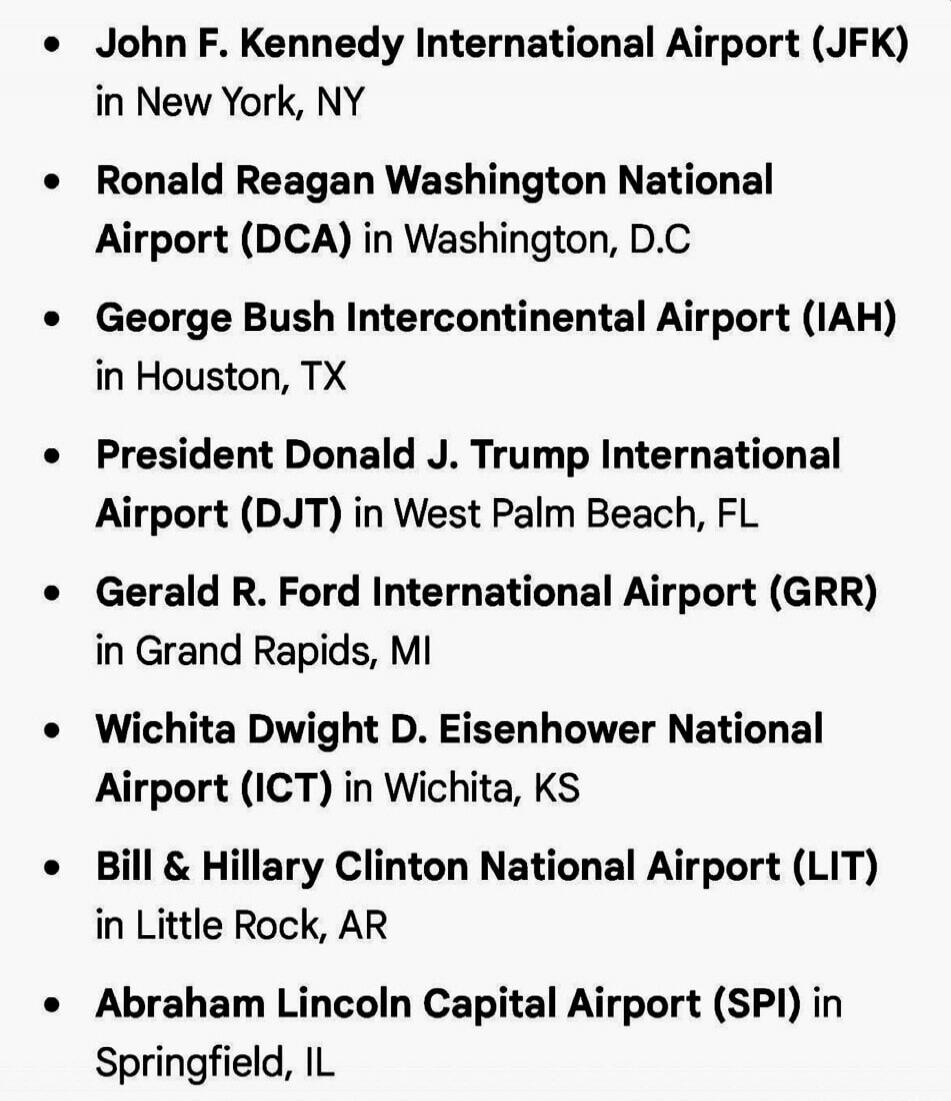 John F. Kennedy International Airport (JFK) in New York, NY
Ronald Reagan Washington National Airport (DCA) in Washington, D.C
George Bush Intercontinental Airport (IAH) in Houston, TX
President Donald J. Trump International Airport (DJT) in West Palm Beach, FL
Gerald R. Ford International Airport (GRR) in Grand Rapids, MI
Wichita Dwight D. Eisenho