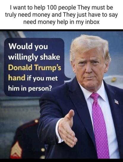 I want to help 100 people They must be truly need money and They just have to say need money help in my inbox
Would you willingly shake Donald Trump's hand if you met him in person?