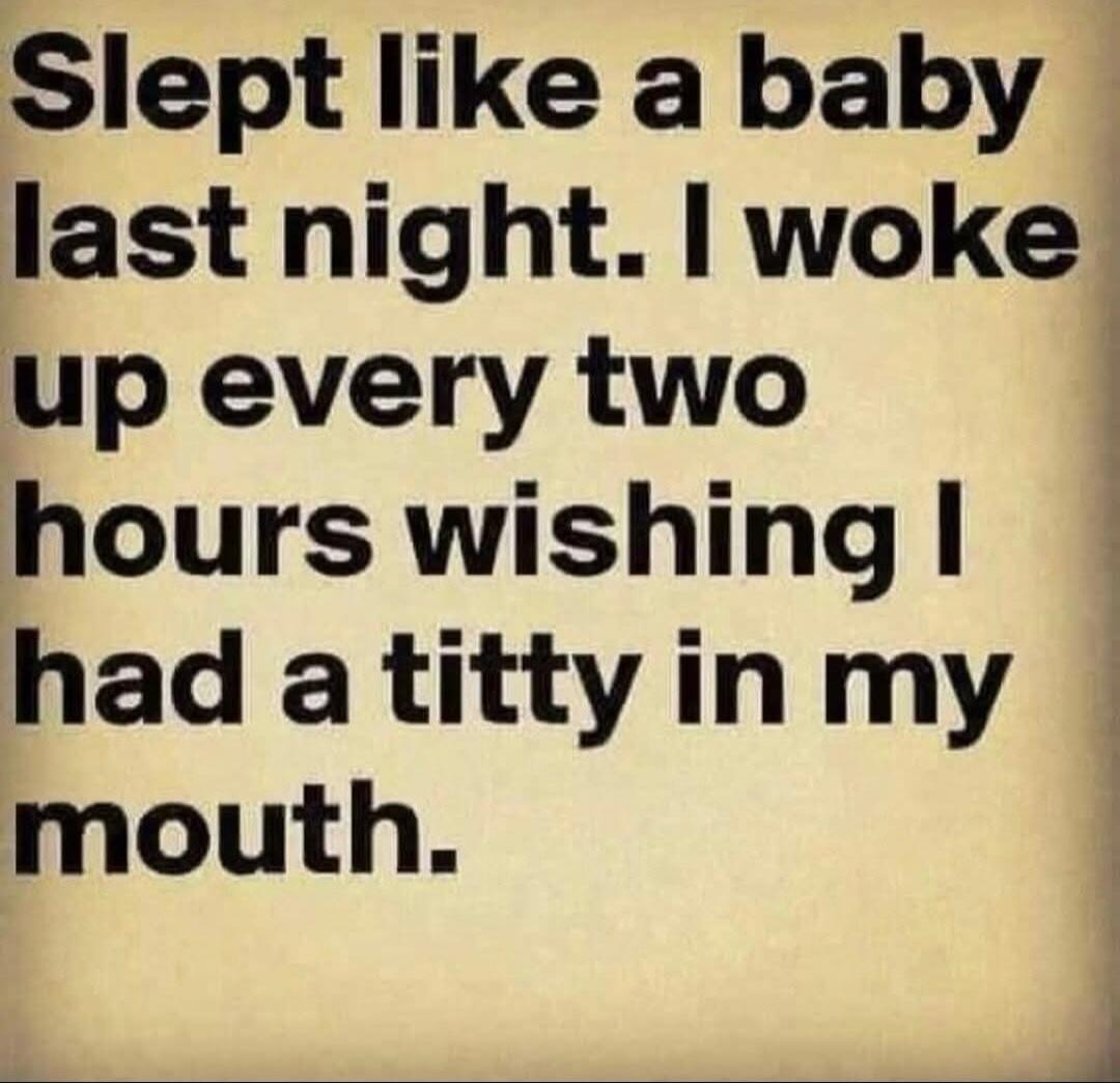 Slept like a baby last night. I woke up every two hours wishing I had a titty in my mouth.