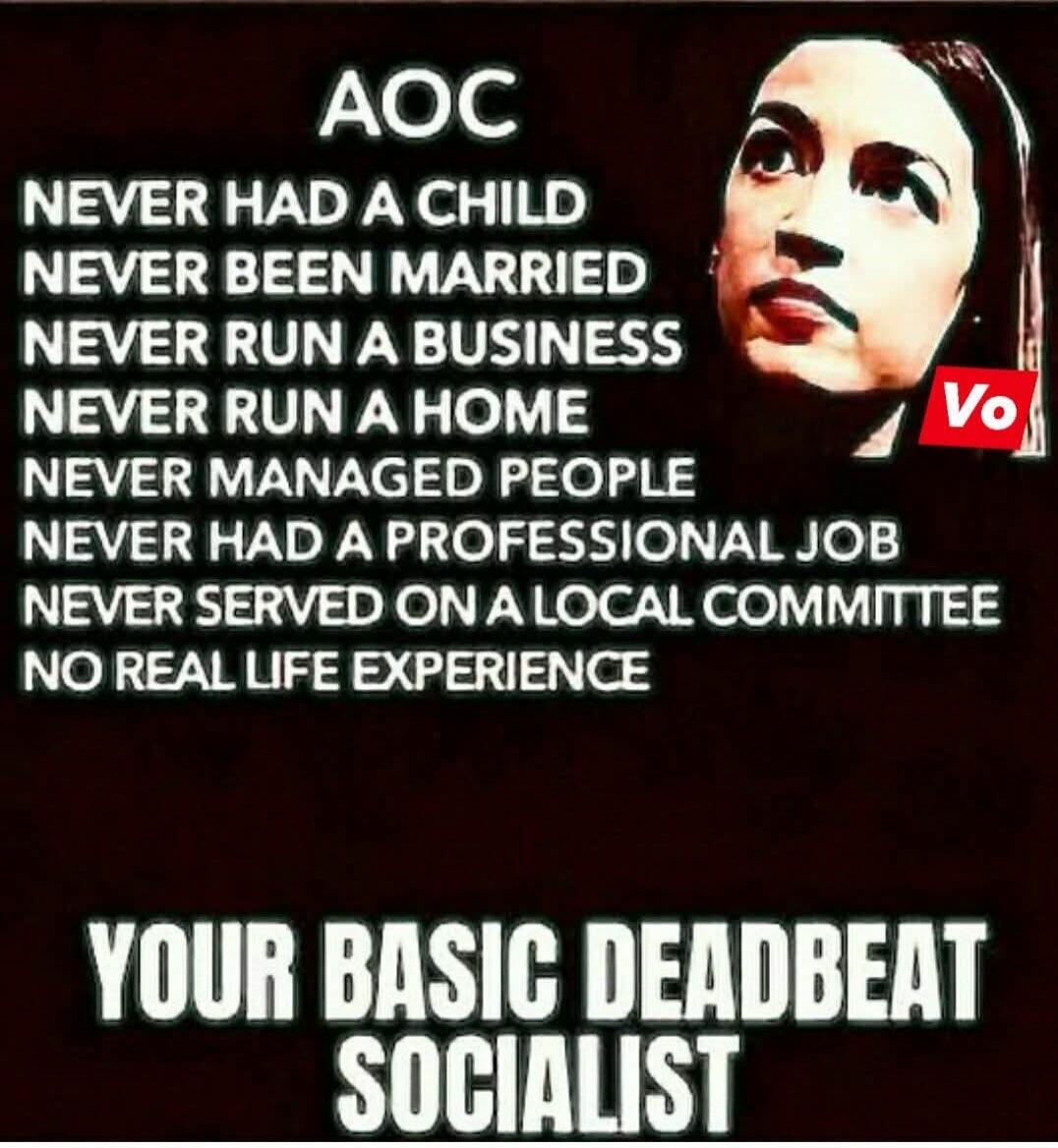 AOC
NEVER HAD A CHILD
NEVER BEEN MARRIED
NEVER RUN A BUSINESS
NEVER RUN A HOME
NEVER MANAGED PEOPLE
NEVER HAD A PROFESSIONAL JOB
NEVER SERVED ON A LOCAL COMMITTEE
NO REAL LIFE EXPERIENCE
YOUR BASIC DEADBEAT SOCIALIST