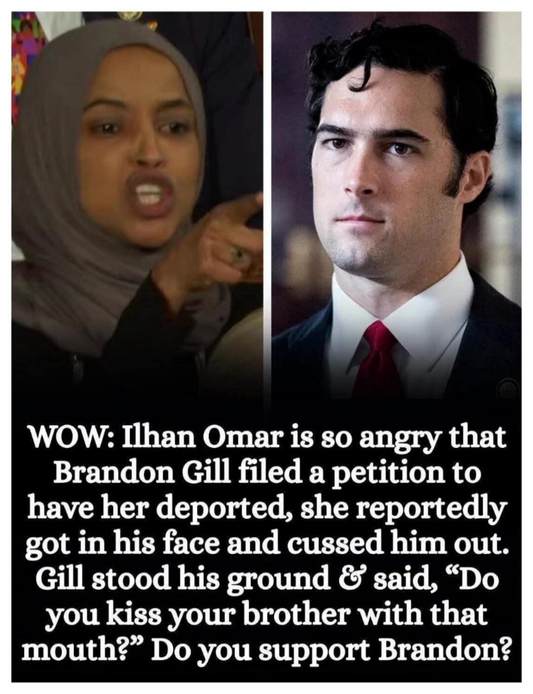 WOW: Ilhan Omar is so angry that Brandon Gill filed a petition to have her deported, she reportedly got in his face and cussed him out. Gill stood his ground & said, “Do you kiss your brother with that mouth?” Do you support Brandon?
