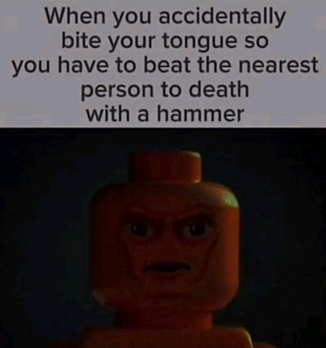 When you accidentally bite your tongue so you have to beat the nearest person to death with a hammer