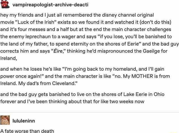 R vampireapologist archive deacti hey my friends and just all remembered the disney channel orginal movie Luck of the Irish exists so we found it and watched it dont do this and its four messes and a half but at the end the main character challenges the enemy leprechaun to a wager and says if you lose youll be banished to the land of my father to spend eternity on the shores of Eerle and the bad g