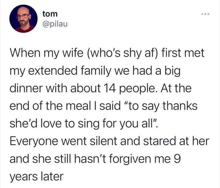 tom pilau When my wife whos shy af first met my extended family we had a big dinner with about 14 people At the end of the meal said to say thanks shed love to sing for you all Everyone went silent and stared at her and she still hasnt forgiven me 9 years later