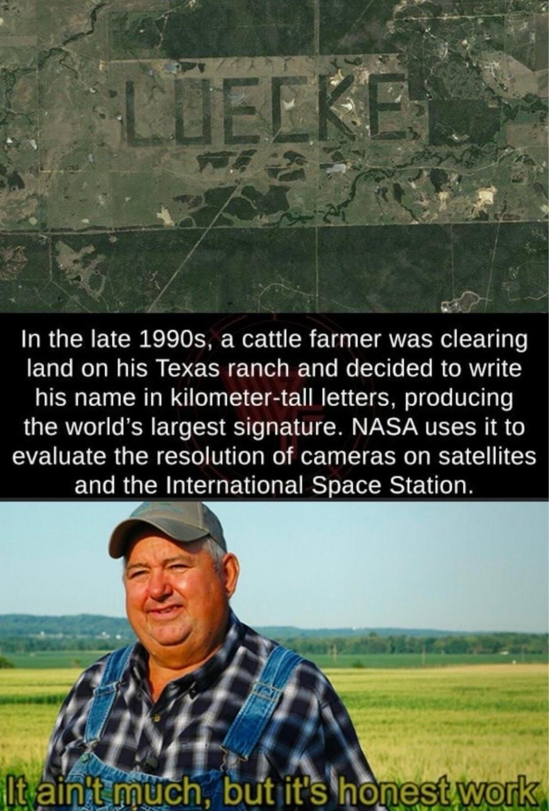 In the late 1990s a cattle farmer was clearing land on his Texas ranch and decided to write his name in kilometer tall letters producing the worlds largest signature NASA uses it to EYEETCRGENESW T o T EIERR G ETEN and the International Space Station