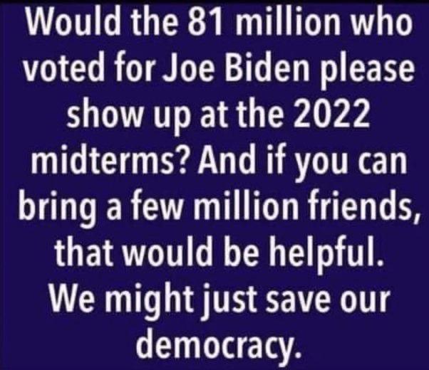 Would the 81 million who voted for Joe Biden please show up at the 2022 midterms And if you can bring a few million friends that would be helpful We might just save our democracy