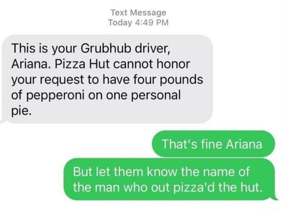 Text Message Today 449 PM This is your Grubhub driver Ariana Pizza Hut cannot honor your request to have four pounds of pepperoni on one personal pie Thats fine Ariana But let them know the name of the man who out pizzad the hut