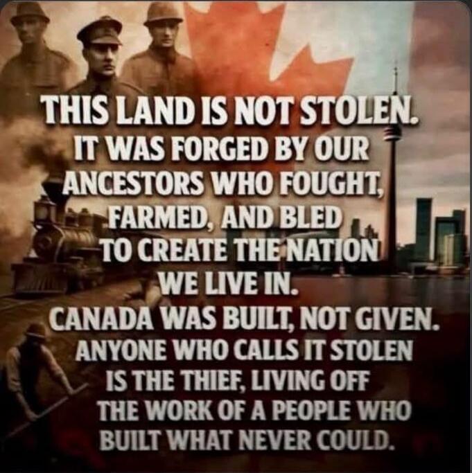 THIS LAND IS NOT STOLEN. IT WAS FORGED BY OUR ANCESTORS WHO FOUGHT, FARMED, AND BLED TO CREATE THE NATION WE LIVE IN. CANADA WAS BUILT, NOT GIVEN. ANYONE WHO CALLS IT STOLEN IS THE THIEF, LIVING OFF THE WORK OF A PEOPLE WHO BUILT WHAT NEVER COULD.