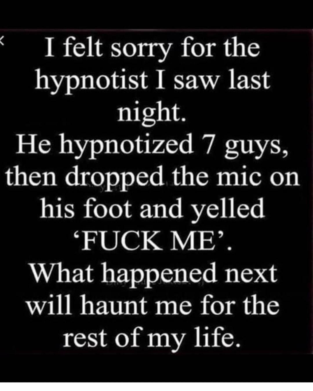 I felt sorry for the hypnotist I saw last night He hypnotized 7 guys then dropped the mic on VRS eTo F 13 e BYSY T FUCK ME What happened next will haunt me for the rest of my life