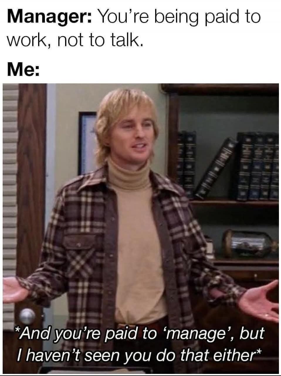 Manager: You're being paid to work, not to talk. Me: *And you're paid to 'manage', but I haven't seen you do that either*