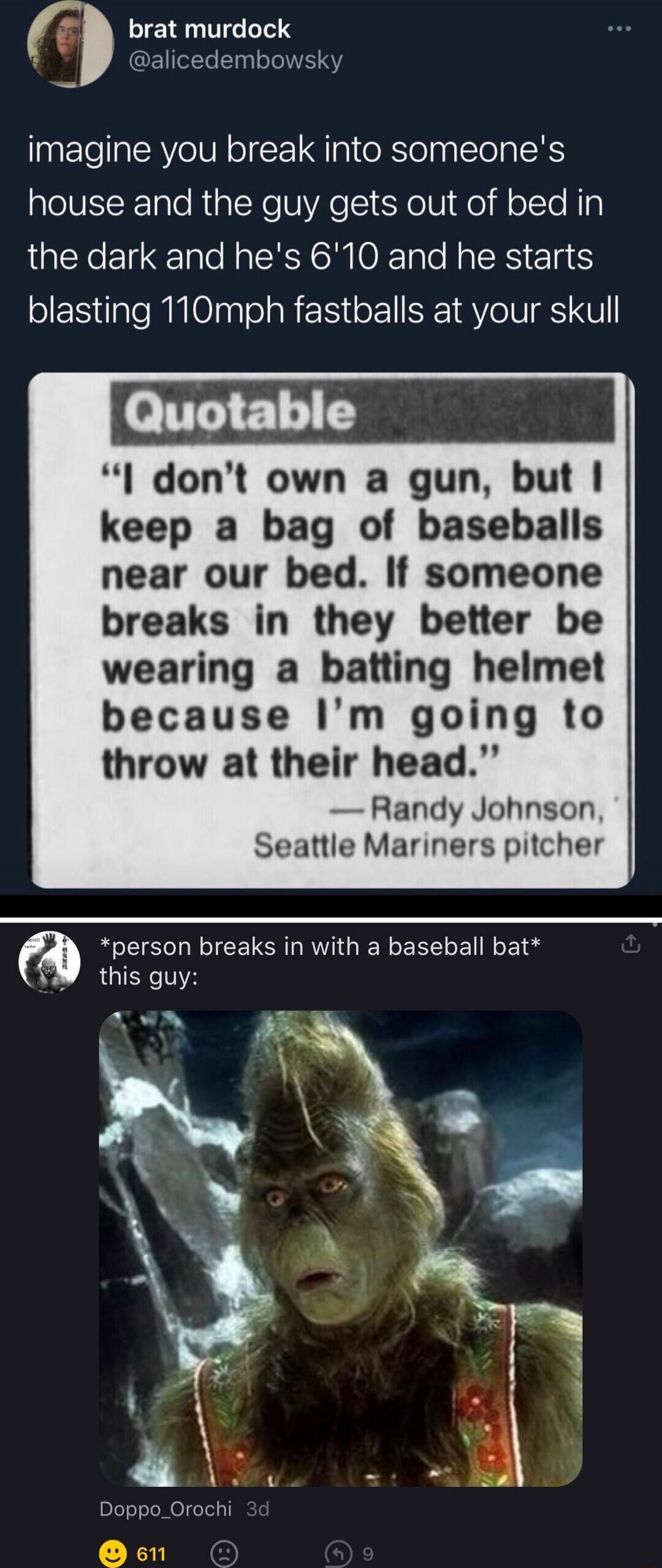 imagine you break into someone's house and the guy gets out of bed in the dark and he's 6'10 and he starts blasting 110mph fastballs at your skull

— Quote: Randy Johnson, Seattle Mariners pitcher: 