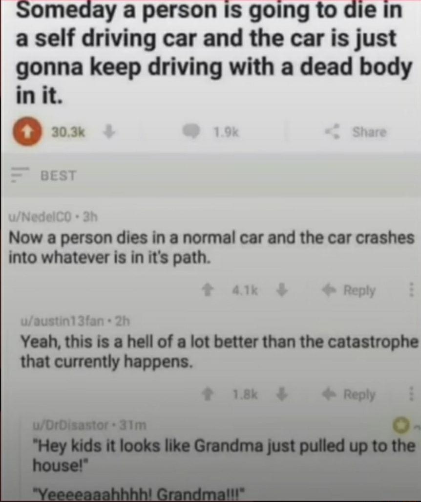 Someday a person Is going to die in a self driving car and the car is just gonna keep driving with a dead body in it uNedelCO 3h Now a person dies in a normal car and the car crashes into whatever is in its path 4 Reply uaustinl 3fan 2h Yeah this is a hell of a lot better than the catastrophe that currently happens 18k 4Reply i