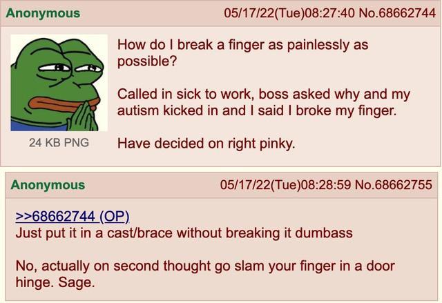 Anonymous 051722Tue082740 No68662744 How do break a finger as painlessly as possible Called in sick to work boss asked why and my autism kicked in and said broke my finger 24KBPNG Have decided on right pinky Anonymous 051722Tue082859 No68662755 68662744 OP Just put it in a castbrace without breaking it dumbass No actually on second thought go slam your finger in a door hinge Sage