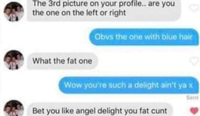 E B The 3rd picture on your profile are you the one on the left or right What the fat one Bet you like angel delight you fat cunt