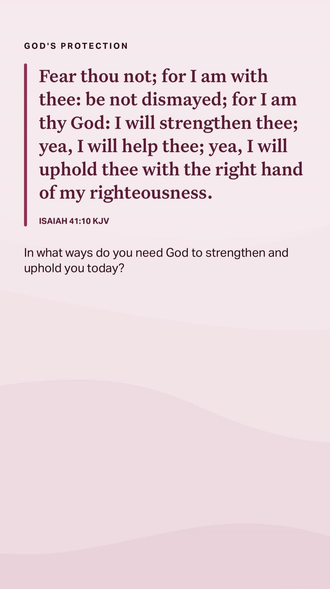 GOD'S PROTECTION Fear thou not; for I am with thee: be not dismayed; for I am thy God: I will strengthen thee; yea, I will help thee; yea, I will uphold thee with the right hand of my righteousness. ISAIAH 41:10 KJV In what ways do you need God to strengthen and uphold you today? Session ID: 1030182.