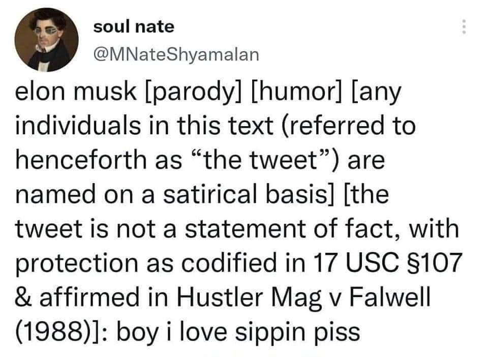 soul nate M ViNateShyamalan elon musk parody humor any individuals in this text referred to henceforth as the tweet are named on a satirical basis the tweet is not a statement of fact with protection as codified in 17 USC 107 affirmed in Hustler Mag v Falwell 1988 boy i love sippin piss