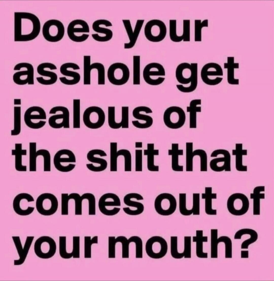 Does your asshole get jealous of the shit that comes out of your mouth?