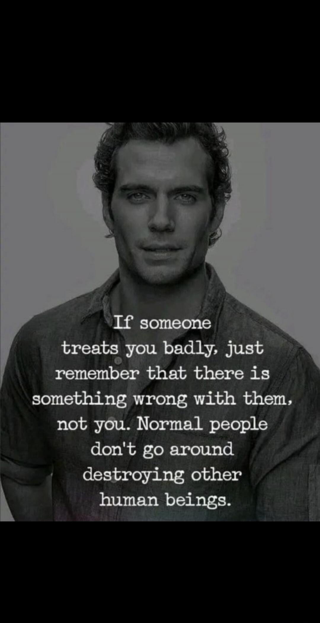 If someone treats you badly, just remember that there is something wrong with them, not you. Normal people don't go around destroying other human beings.