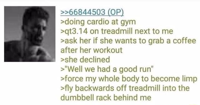 66844503 OP doing cardio at gym qt314 on treadmill next to me ask her if she wants to grab a coffee after her workout she declined Well we had a good run force my whole body to become limp fly backwards off treadmill into the dumbbell rack behind me