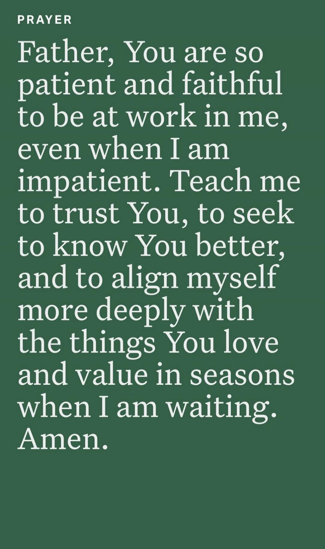 PRAYER Father, You are so patient and faithful to be at work in me, even when I am impatient. Teach me to trust You, to seek to know You better, and to align myself more deeply with the things You love and value in seasons when I am waiting. Amen.