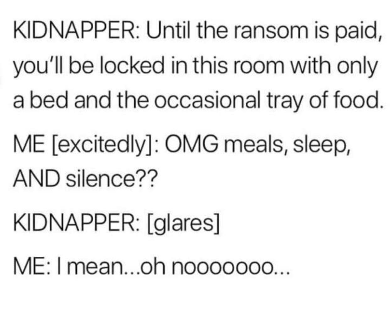 KIDNAPPER Until the ransom is paid youll be locked in this room with only a bed and the occasional tray of food ME excitedly OMG meals sleep AND silence KIDNAPPER glares ME meanoh nooo00000