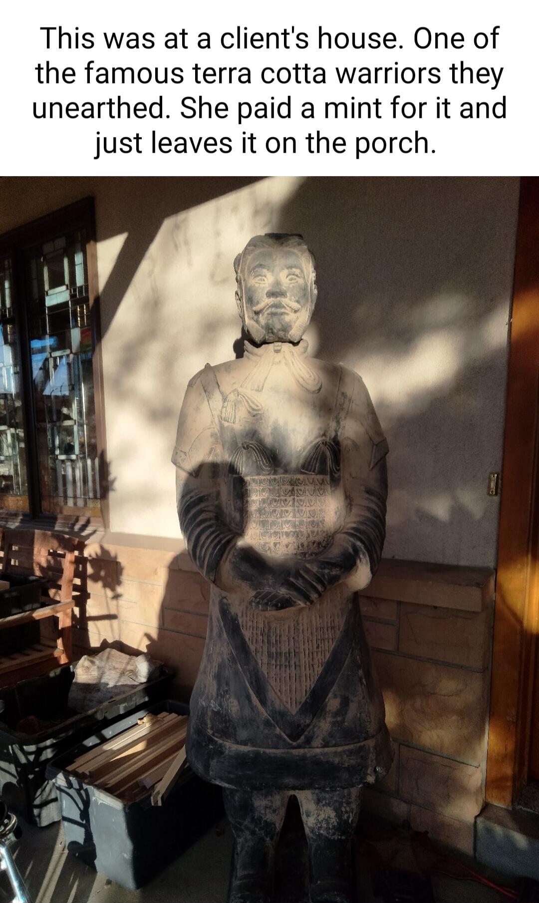 This was at a clients house One of the famous terra cotta warriors they unearthed She paid a mint for it and just leaves it on the porch