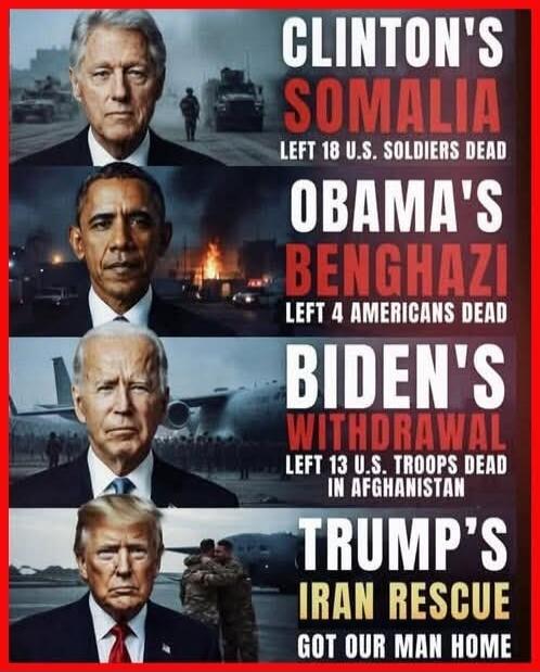 CLINTON'S SOMALIA LEFT 18 U.S. SOLDIERS DEAD OBAMA'S BENGHAZI LEFT 4 AMERICANS DEAD BIDEN'S WITHDRAWAL LEFT 13 U.S. TROOPS DEAD IN AFGHANISTAN TRUMP'S IRAN RESCUE GOT OUR MAN HOME