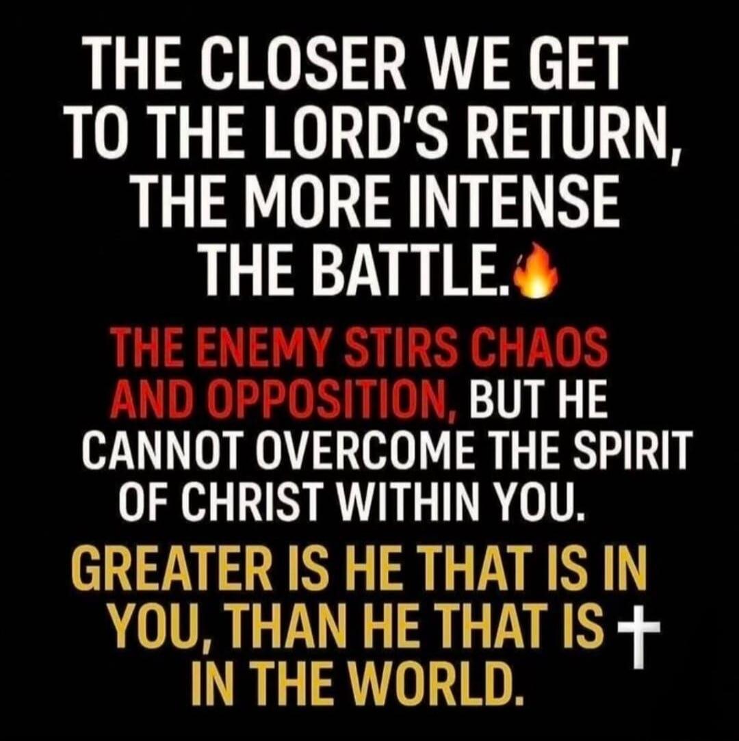 THE CLOSER WE GET TO THE LORD'S RETURN, THE MORE INTENSE THE BATTLE. THE ENEMY STIRS CHAOS AND OPPOSITION, BUT HE CANNOT OVERCOME THE SPIRIT OF CHRIST WITHIN YOU. GREATER IS HE THAT IS IN YOU, THAN HE THAT IS IN THE WORLD.