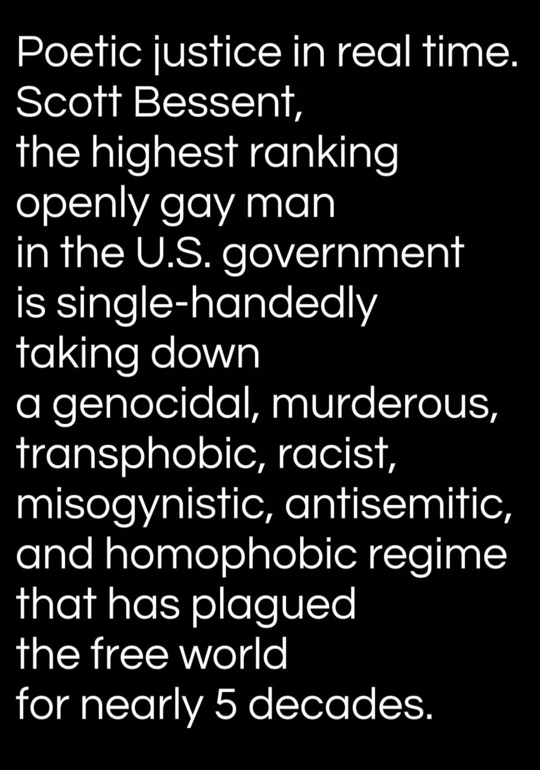 Poetic justice in real time. Scott Bessent, the highest ranking openly gay man in the U.S. government is single-handedly taking down a genocidal, murderous, transphobic, racist, misogynistic, antisemitic, and homophobic regime that has plagued the free world for nearly 5 decades.