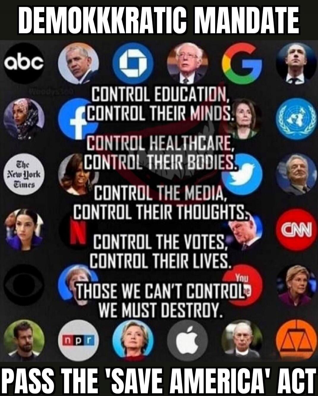 DEMOKKKRATIC MANDATE CONTROL EDUCATION, CONTROL THEIR MINDS. CONTROL HEALTHCARE, CONTROL THEIR BODIES. CONTROL THE MEDIA, CONTROL THEIR THOUGHTS. CONTROL THE VOTES, CONTROL THEIR LIVES. THOSE WE CAN'T CONTROL WE MUST DESTROY. PASS THE 'SAVE AMERICA' ACT