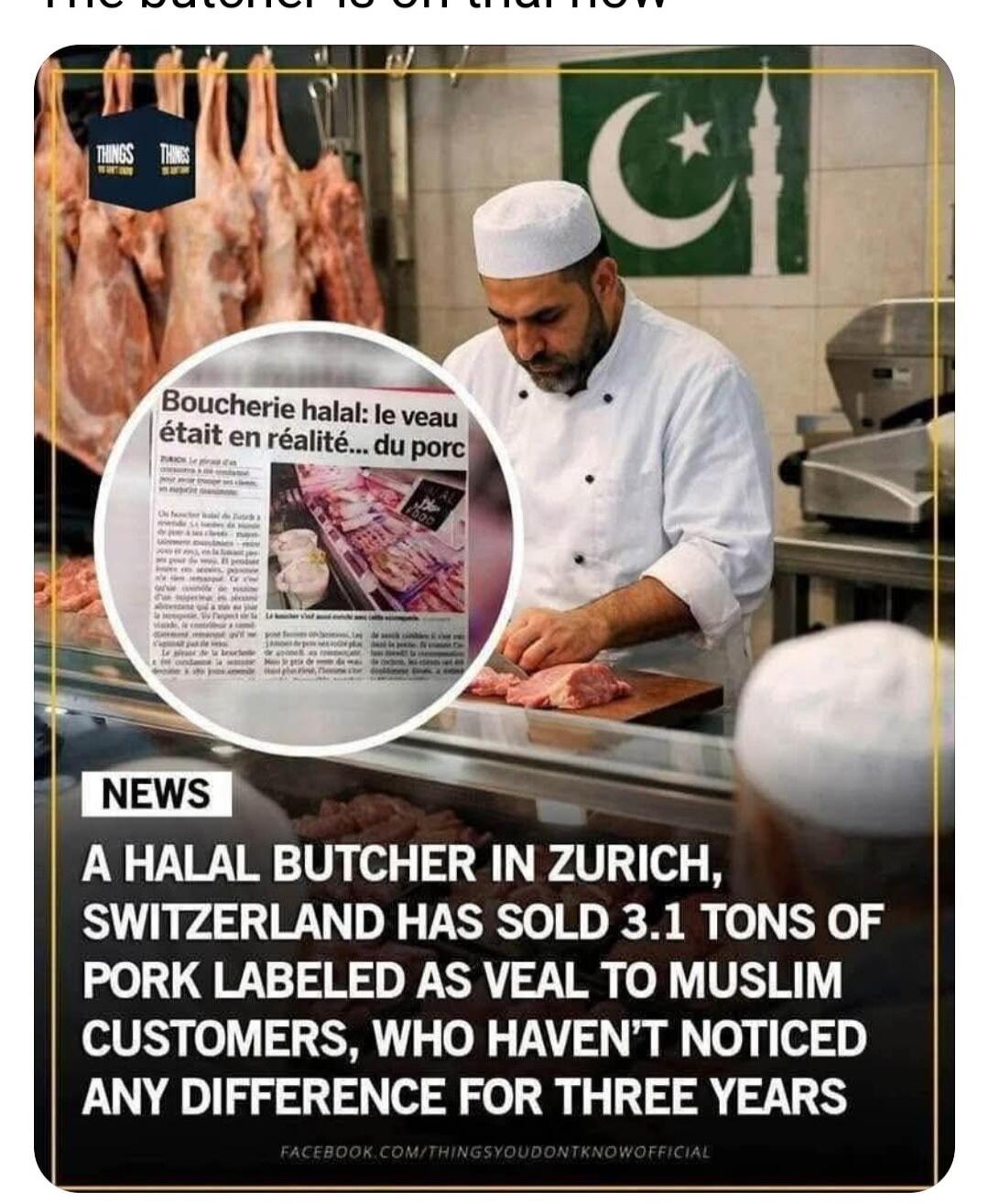The butcher is on trial now. NEWS A HALAL BUTCHER IN ZURICH, SWITZERLAND HAS SOLD 3.1 TONS OF PORK LABELED AS VEAL TO MUSLIM CUSTOMERS, WHO HAVEN'T NOTICED ANY DIFFERENCE FOR THREE YEARS. Boucherie halal: Le veau était en réalité... du porc.