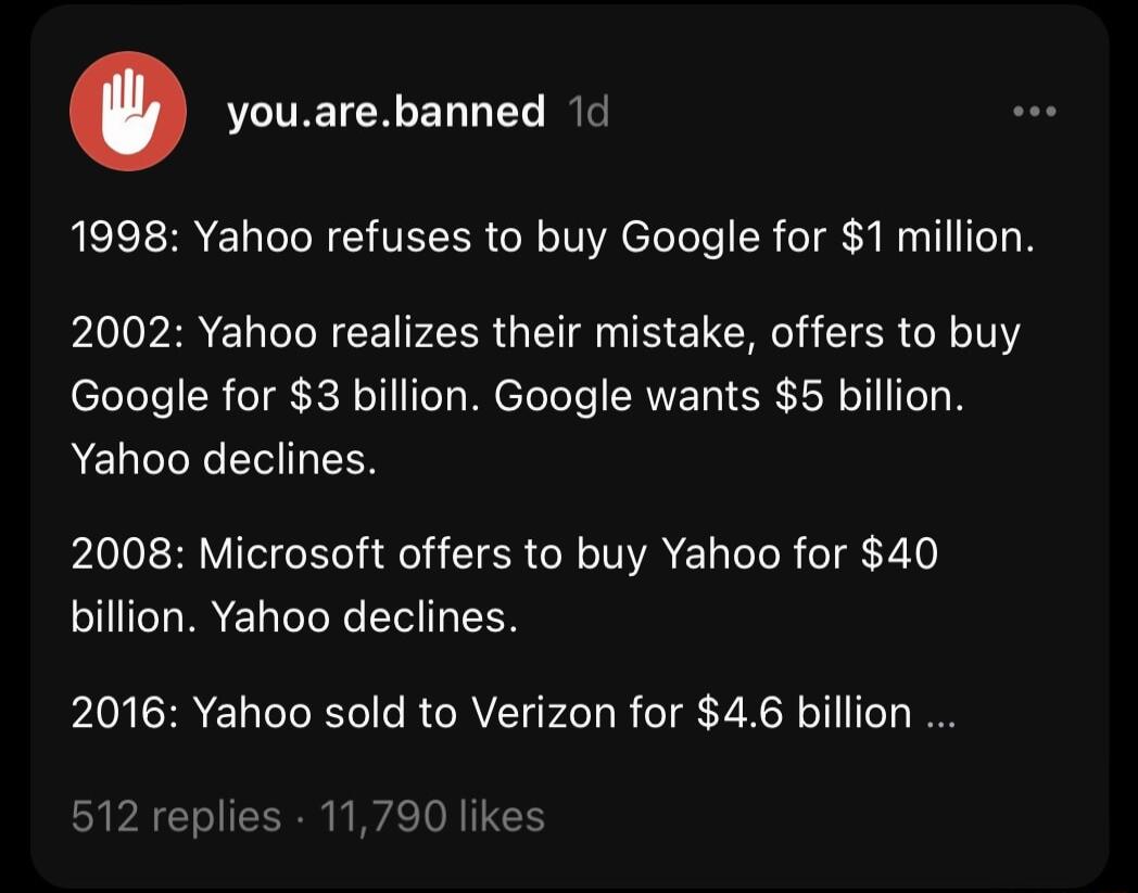 youarebanned 1d o 1998 Yahoo refuses to buy Google for 1 million 2002 Yahoo realizes their mistake offers to buy Google for 3 billion Google wants 5 billion Yahoo declines 2008 Microsoft offers to buy Yahoo for 40 billion Yahoo declines 2016 Yahoo sold to Verizon for 46 billion 512 replies 11790 likes