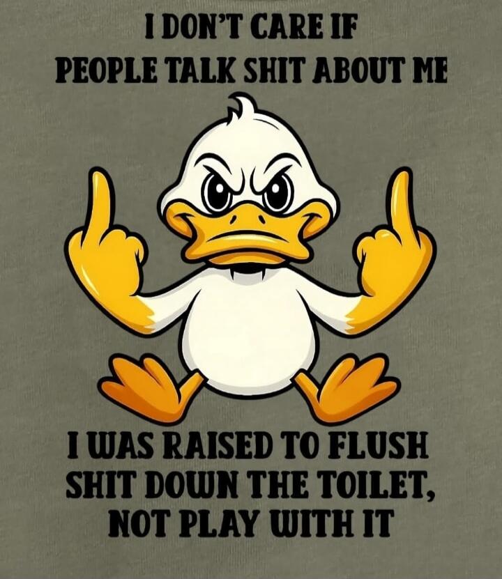 I DON'T CARE IF PEOPLE TALK SHIT ABOUT ME
I WAS RAISED TO FLUSH SHIT DOWN THE TOILET, NOT PLAY WITH IT