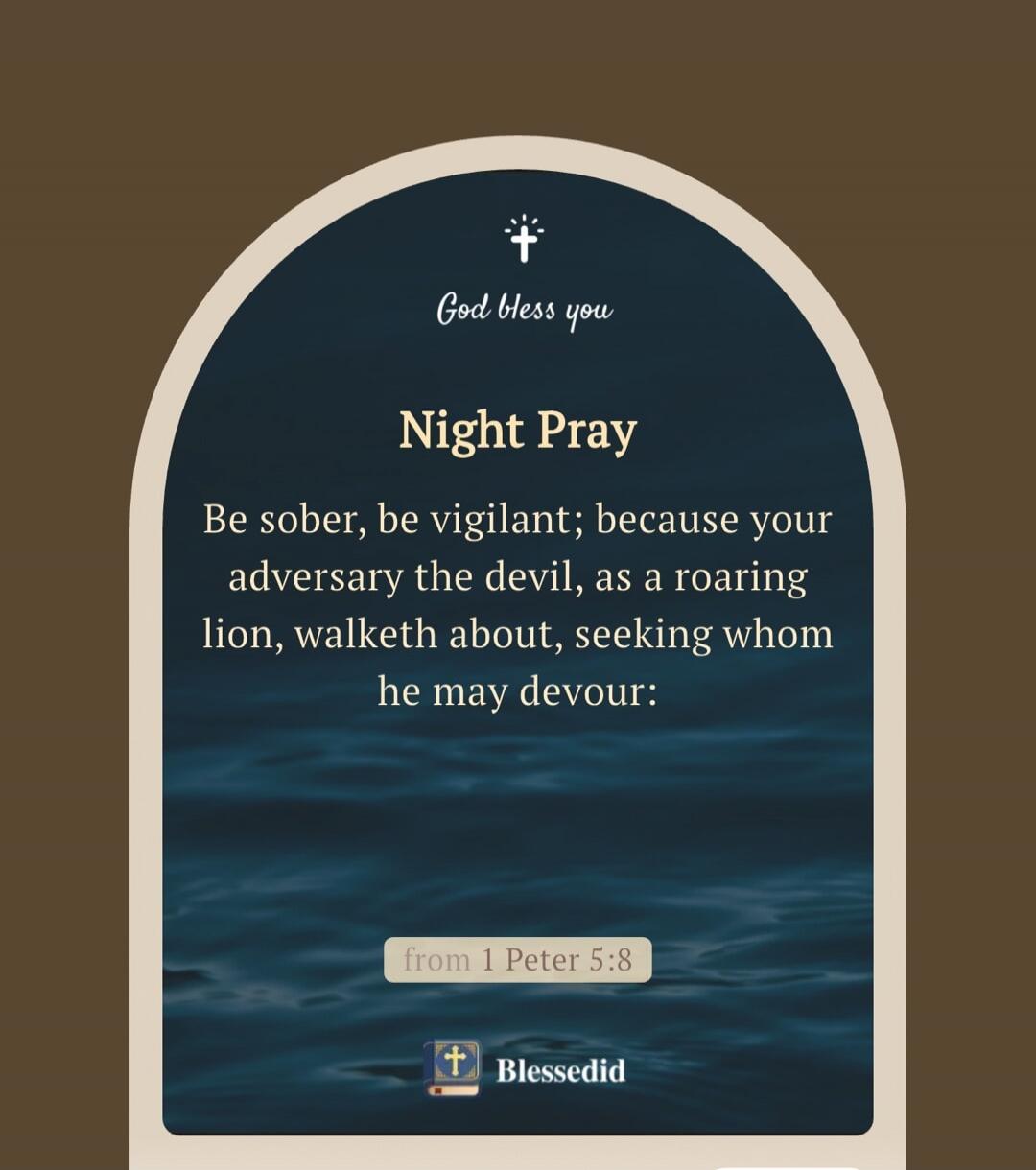 God bless you. Night Pray. Be sober, be vigilant; because your adversary the devil, as a roaring lion, walketh about, seeking whom he may devour: from 1 Peter 5:8. Blessedid.