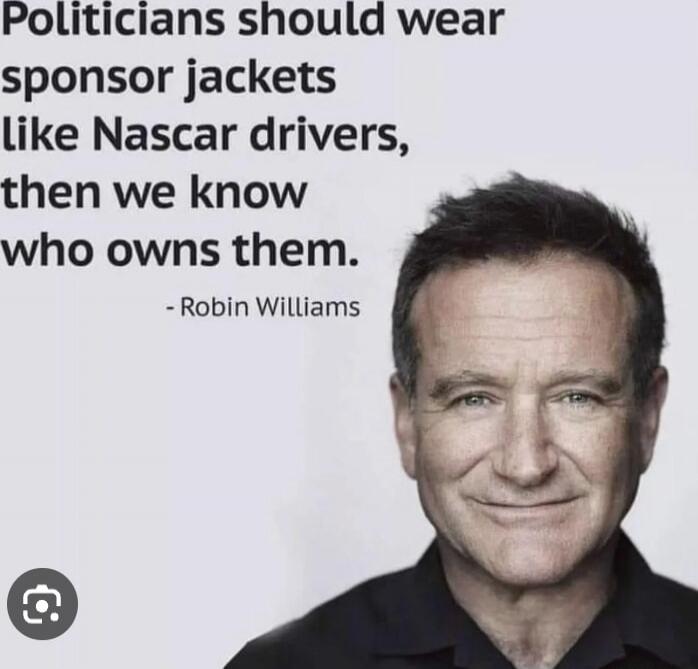Politicians should wear sponsor jackets like Nascar drivers, then we know who owns them. - Robin Williams