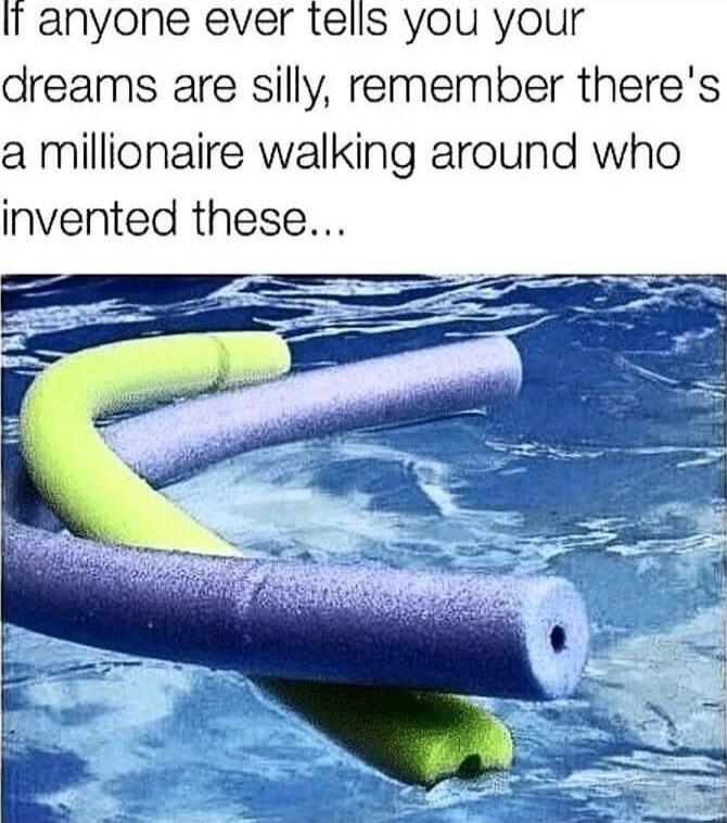 I anyone ever tells you your dreams are silly remember theres a millionaire walking around who invented these