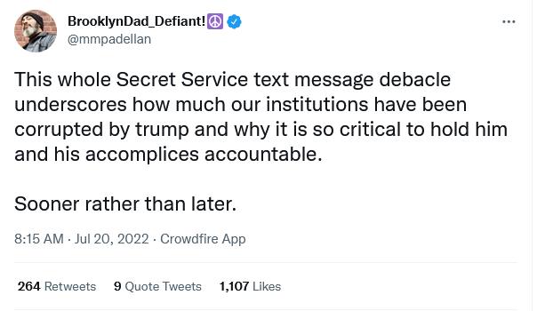 BrooklynDad DefiantF mmpadellan This whole Secret Service text message debacle underscores how much our institutions have been corrupted by trump and why it is so critical to hold him and his accomplices accountable Sooner rather than later 815AM Jul 20 2022 Crowdfire App 264 Rotweots 9 Quots Twests 1107 Likes