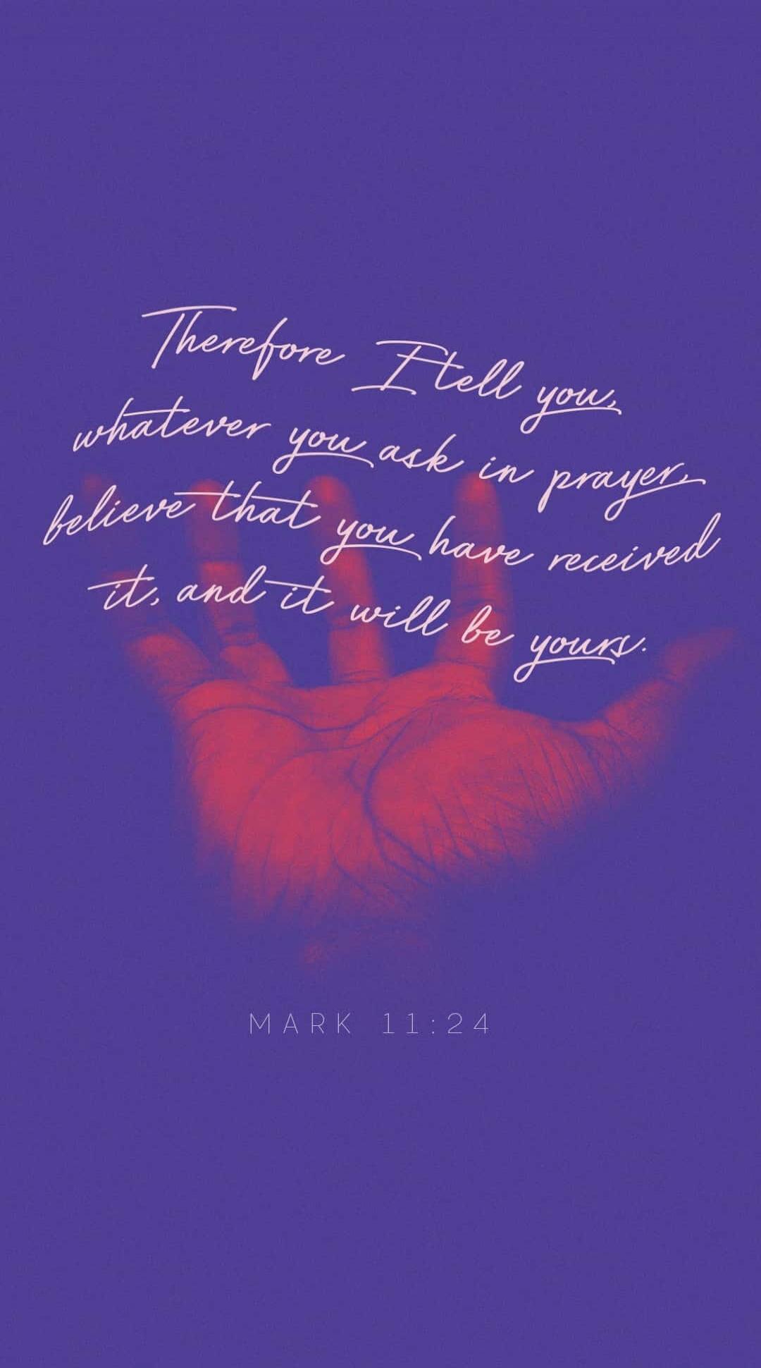 Therefore I tell you, whatever you ask in prayer, believe that you have received it, and it will be yours. MARK 11:24