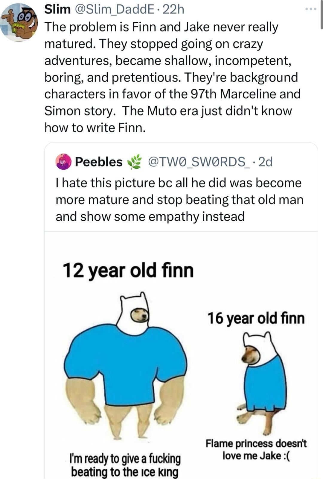 Slim Slim_DaddE 22h The problem is Finn and Jake never really matured They stopped going on crazy adventures became shallow incompetent boring and pretentious Theyre background characters in favor of the 97th Marceline and Simon story The Muto era just didnt know how to write Finn Peebles TW0O SWORDS 2d I hate this picture bc all he did was become more mature and stop beating that old man and show