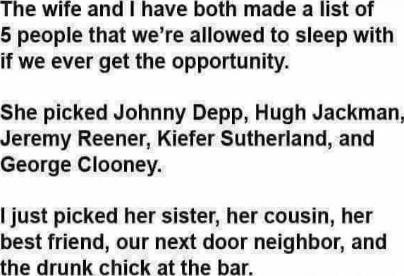 The wife and I have both made a list of 5 people that we’re allowed to sleep with if we ever get the opportunity.

She picked Johnny Depp, Hugh Jackman, Jeremy Reener, Kiefer Sutherland, and George Clooney.

I just picked her sister, her cousin, her best friend, our next door neighbor, and the drunk chick at the bar.