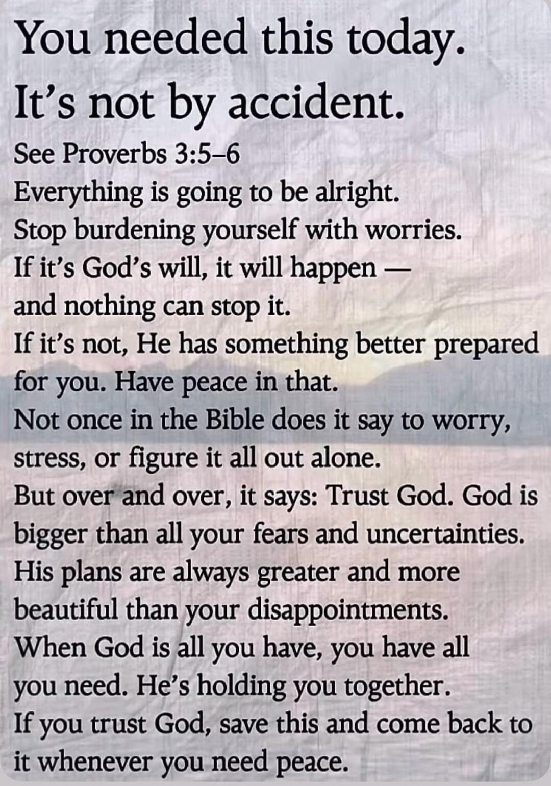 You needed this today.
It's not by accident.
See Proverbs 3:5-6
Everything is going to be alright.
Stop burdening yourself with worries.
If it's God's will, it will happen —
and nothing can stop it.
If it's not, He has something better prepared
for you. Have peace in that.
Not once in the Bible does it say to worry,
stress, or figure it all out alo