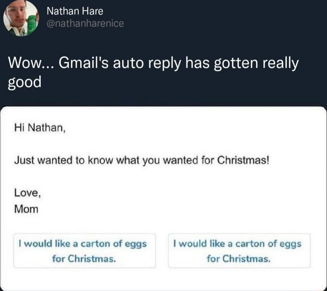 Wow... Gmail's auto reply has gotten really good

Hi Nathan,

Just wanted to know what you wanted for Christmas!

Love,
Mom

I would like a carton of eggs for Christmas.
I would like a carton of eggs for Christmas.
