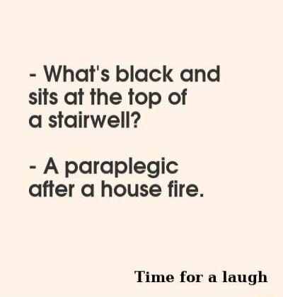 What's black and sits at the top of a stairwell? A paraplegic after a house fire. Time for a laugh.