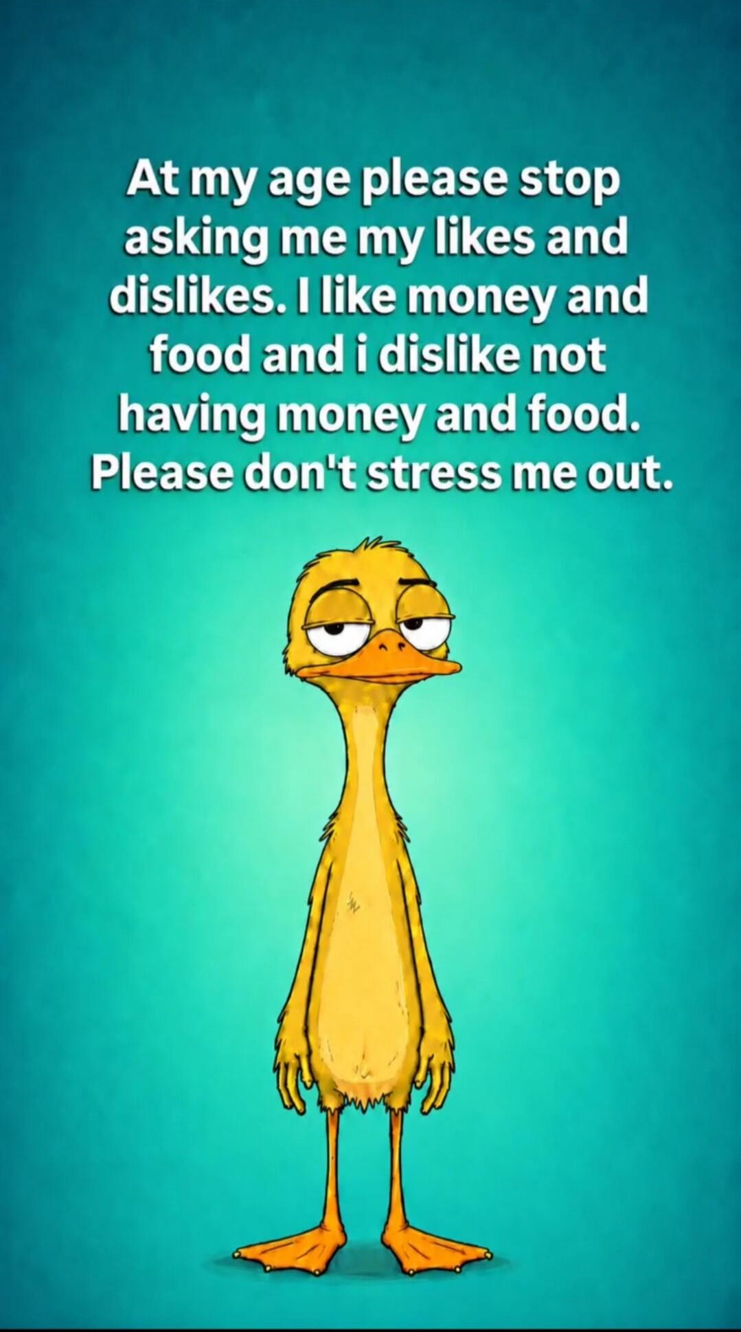 At my age please stop asking me my likes and dislikes. I like money and food and I dislike not having money and food. Please don't stress me out.