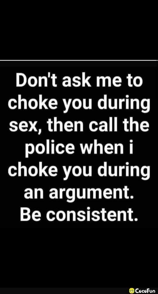 Don't ask me to choke you during sex, then call the police when i choke you during an argument. Be consistent.