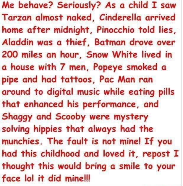 Me behave Seriously As a child I saw Tarzan almost naked Cinderella arrived home after midnight Pinocchio told lies Aladdin was a thief Batman drove over 200 miles an hour Snow White lived in a house with 7 men Popeye smoked a pipe and had tattoos Pac Man ran around to digital music while eating pills that enhanced his performance and Shaggy and Scooby were mystery solving hippies that always had 