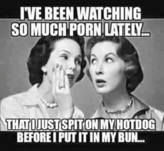 I'VE BEEN WATCHING SO MUCH PORN LATELY... THAT I JUST SPIT ON MY HOTDOG BEFORE I PUT IT IN MY BUN...